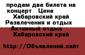 продам два билета на концерт › Цена ­ 3 000 - Хабаровский край Развлечения и отдых » Активный отдых   . Хабаровский край